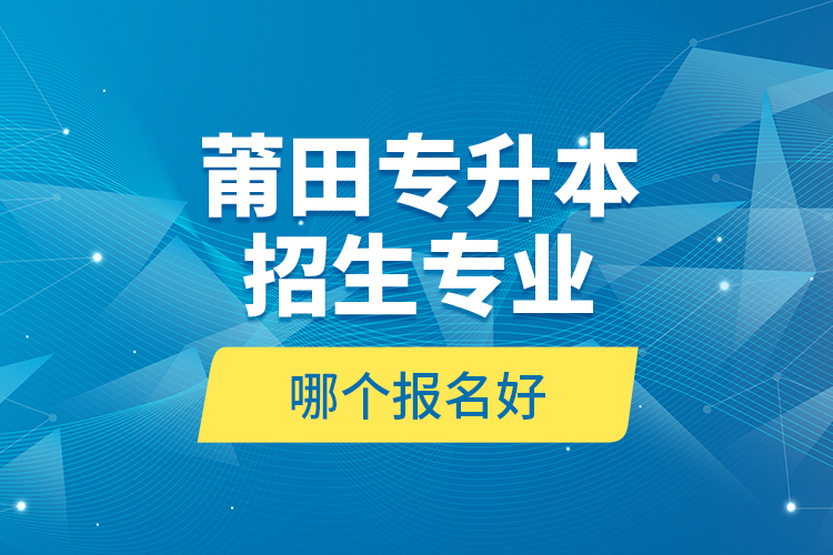 莆田专升本招生专业哪个报名好？