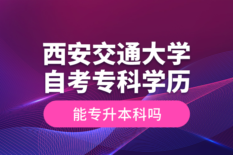 ​西安交通大学自考专科学历能专升本科吗？