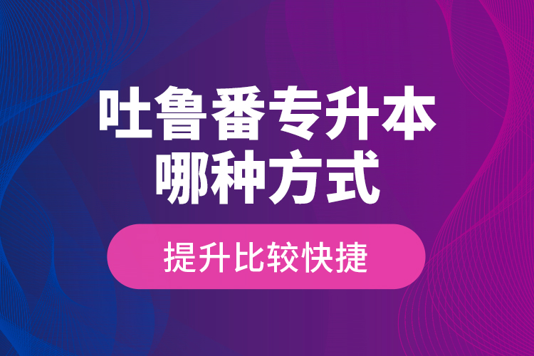 吐鲁番专升本哪种方式提升比较快捷？