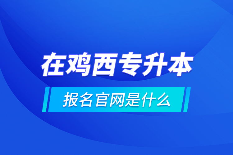 在鸡西专升本报名官网是什么？