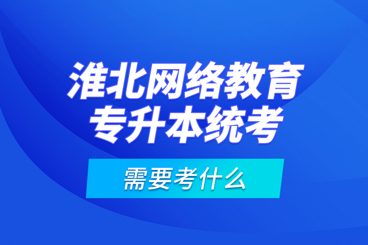 淮北网络教育专升本统考需要考什么？