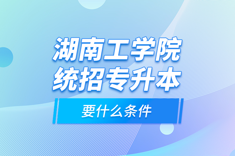 湖南工学院统招专升本要什么条件